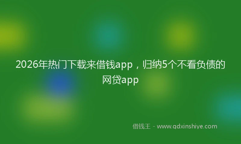 2026年热门下载来借钱app，归纳5个不看负债的网贷app