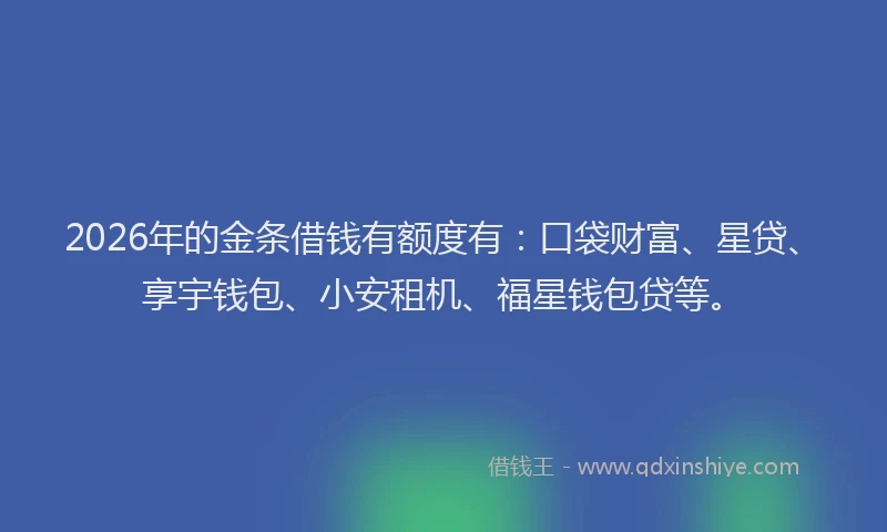 2026年的金条借钱有额度有：口袋财富、星贷、享宇钱包、小安租机、福星钱包贷等。