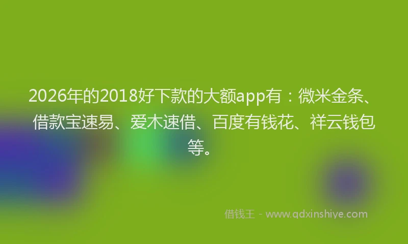 2026年的2018好下款的大额app有：微米金条、借款宝速易、爱木速借、百度有钱花、祥云钱包等。