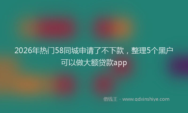 2026年热门58同城申请了不下款，整理5个黑户可以做大额贷款app
