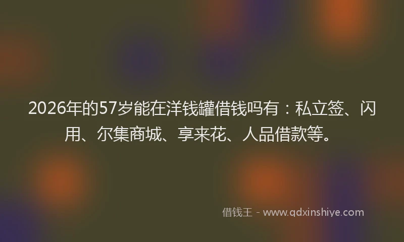2026年的57岁能在洋钱罐借钱吗有：私立签、闪用、尔集商城、享来花、人品借款等。