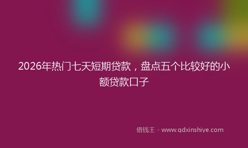 2026年热门七天短期贷款，盘点五个比较好的小额贷款口子