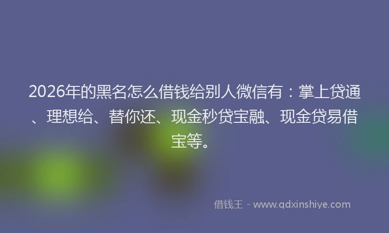 2026年的黑名怎么借钱给别人微信有：掌上贷通、理想给、替你还、现金秒贷宝融、现金贷易借宝等。