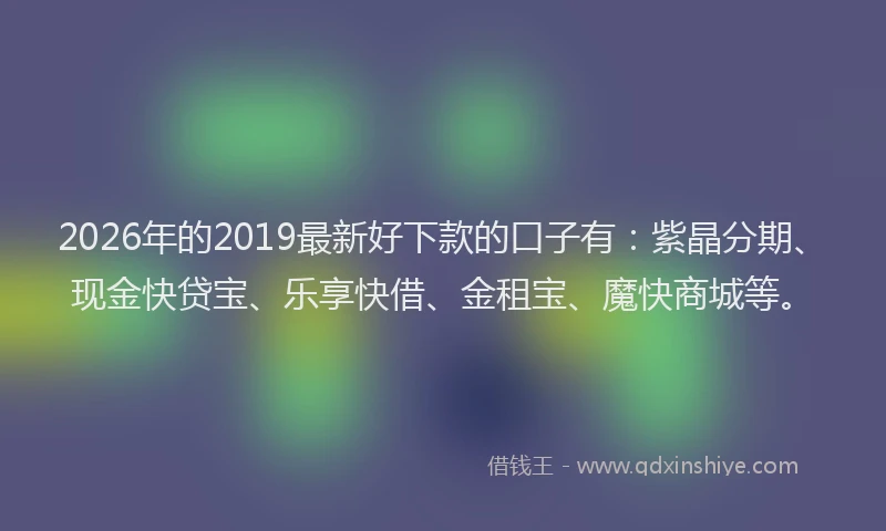 2026年的2019最新好下款的口子有：紫晶分期、现金快贷宝、乐享快借、金租宝、魔快商城等。