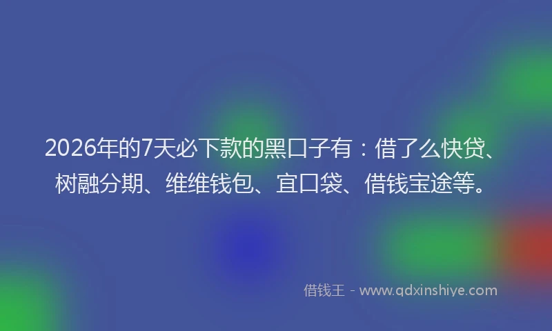 2026年的7天必下款的黑口子有：借了么快贷、树融分期、维维钱包、宜口袋、借钱宝途等。
