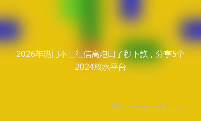 2026年热门不上征信高炮口子秒下款，分享5个2024放水平台