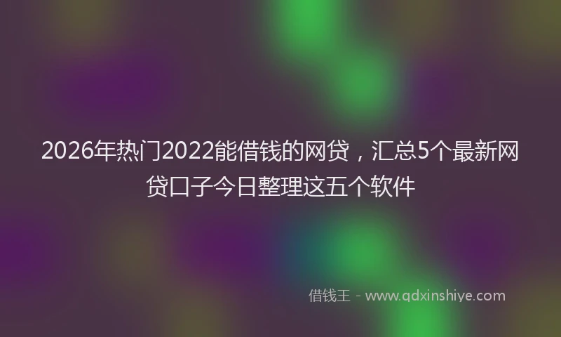 2026年热门2022能借钱的网贷，汇总5个最新网贷口子今日整理这五个软件
