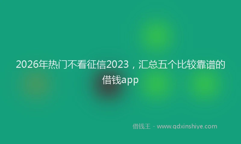 2026年热门不看征信2023，汇总五个比较靠谱的借钱app