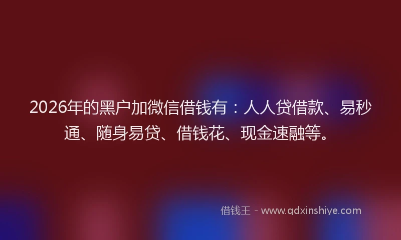 2026年的黑户加微信借钱有：人人贷借款、易秒通、随身易贷、借钱花、现金速融等。