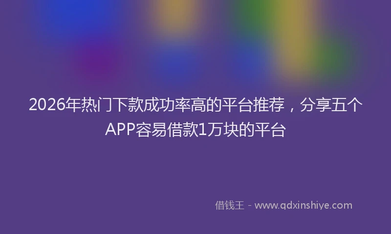2026年热门下款成功率高的平台推荐，分享五个APP容易借款1万块的平台