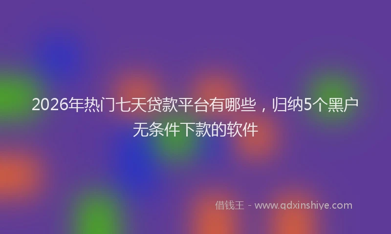 2026年热门七天贷款平台有哪些，归纳5个黑户无条件下款的软件