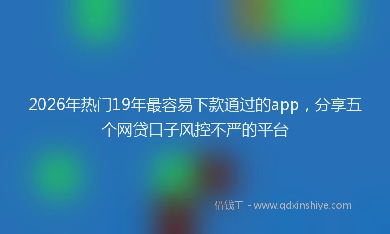 2026年热门19年最容易下款通过的app，分享五个网贷口子风控不严的平台