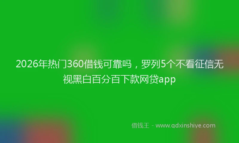 2026年热门360借钱可靠吗，罗列5个不看征信无视黑白百分百下款网贷app