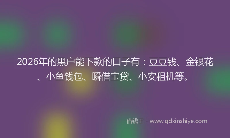 2026年的黑户能下款的口子有：豆豆钱、金银花、小鱼钱包、瞬借宝贷、小安租机等。