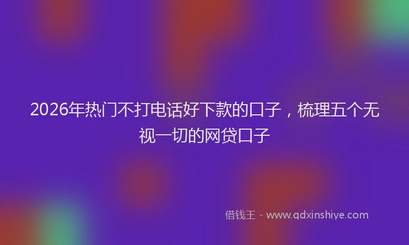 2026年热门不打电话好下款的口子，梳理五个无视一切的网贷口子
