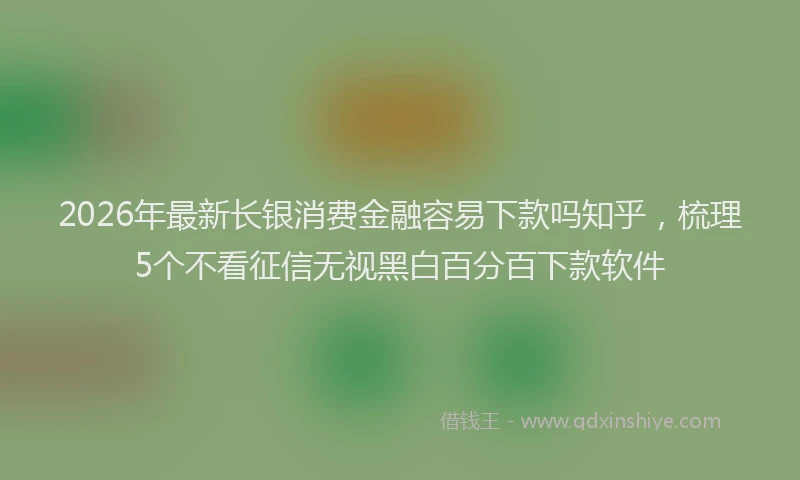 2026年最新长银消费金融容易下款吗知乎，梳理5个不看征信无视黑白百分百下款软件