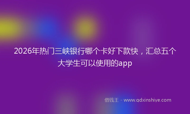 2026年热门三峡银行哪个卡好下款快，汇总五个大学生可以使用的app