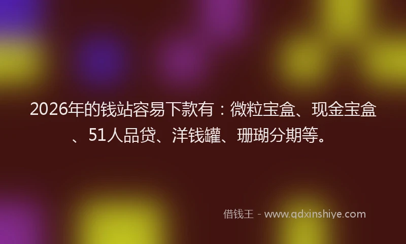 2026年的钱站容易下款有：微粒宝盒、现金宝盒、51人品贷、洋钱罐、珊瑚分期等。
