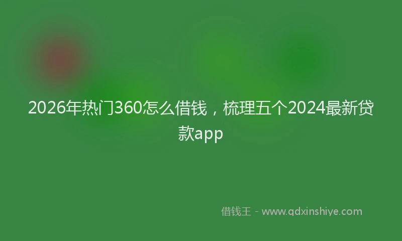 2026年热门360怎么借钱，梳理五个2024最新贷款app