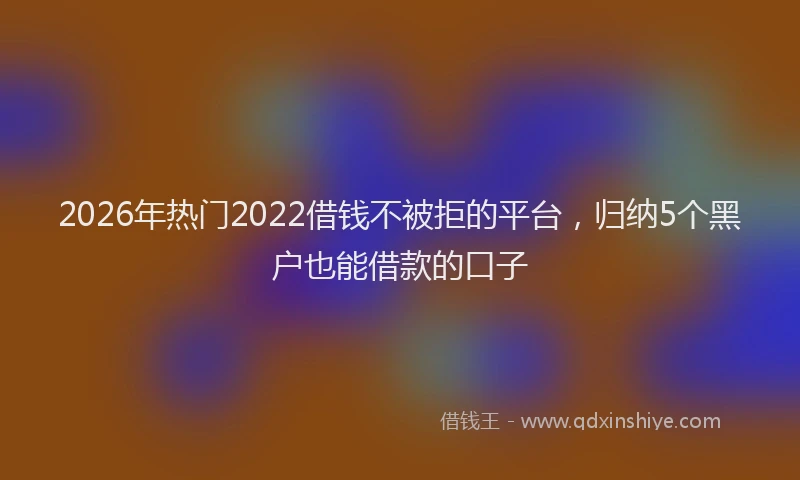 2026年热门2022借钱不被拒的平台，归纳5个黑户也能借款的口子