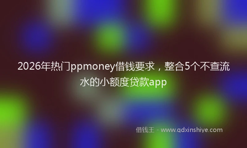 2026年热门ppmoney借钱要求，整合5个不查流水的小额度贷款app