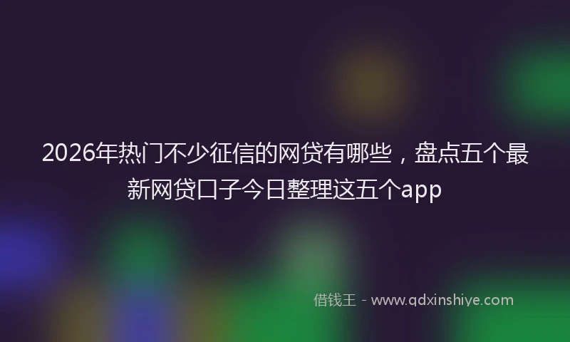 2026年热门不少征信的网贷有哪些，盘点五个最新网贷口子今日整理这五个app