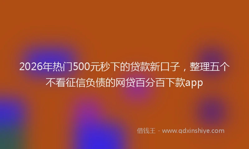 2026年热门500元秒下的贷款新口子，整理五个不看征信负债的网贷百分百下款app