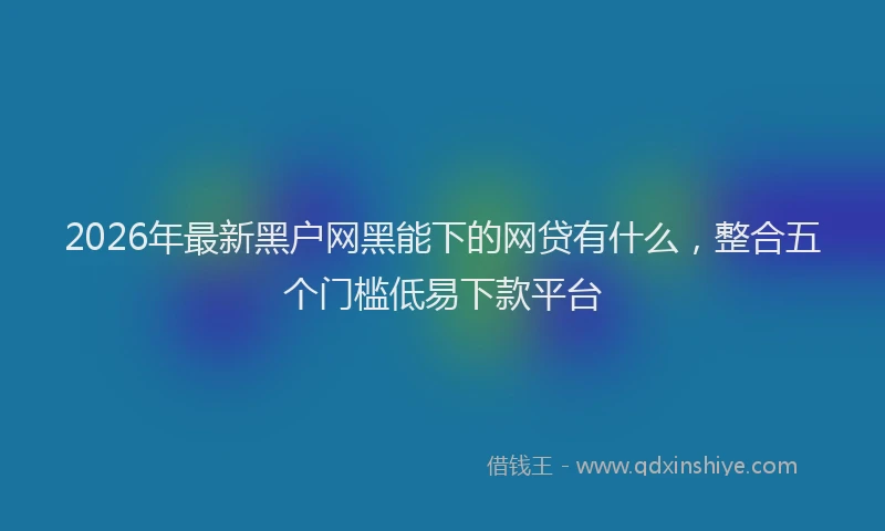 2026年最新黑户网黑能下的网贷有什么，整合五个门槛低易下款平台