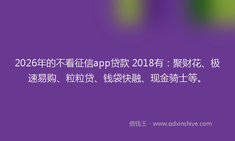 2026年的不看征信app贷款 2018有：聚财花、极速易购、粒粒贷、钱袋快融、现金骑士等。
