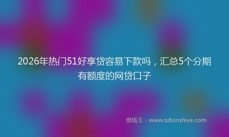 2026年热门51好享贷容易下款吗，汇总5个分期有额度的网贷口子