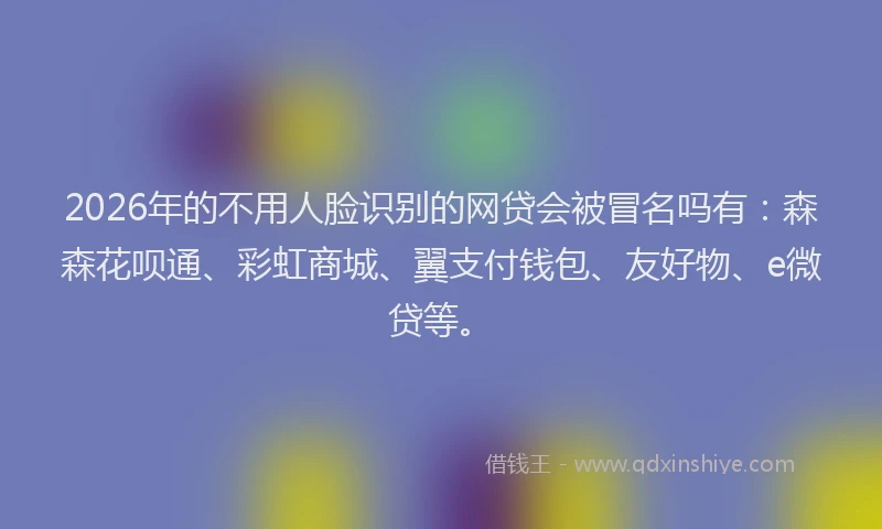 2026年的不用人脸识别的网贷会被冒名吗有：森森花呗通、彩虹商城、翼支付钱包、友好物、e微贷等。