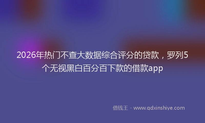 2026年热门不查大数据综合评分的贷款，罗列5个无视黑白百分百下款的借款app