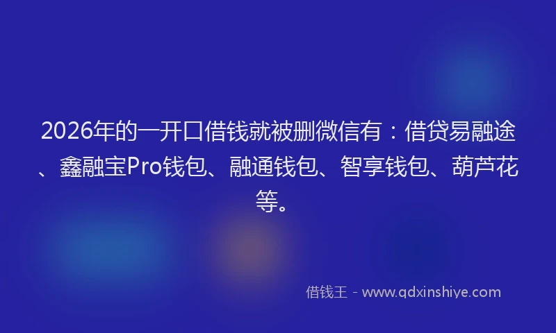 2026年的一开口借钱就被删微信有：借贷易融途、鑫融宝Pro钱包、融通钱包、智享钱包、葫芦花等。