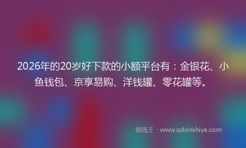 2026年的20岁好下款的小额平台有：金银花、小鱼钱包、京享易购、洋钱罐、零花罐等。
