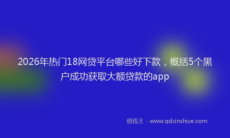 2026年热门18网贷平台哪些好下款，概括5个黑户成功获取大额贷款的app