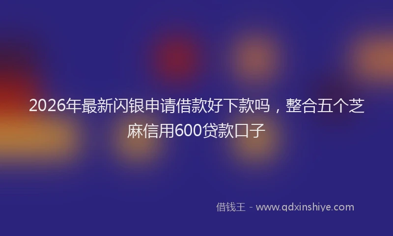 2026年最新闪银申请借款好下款吗，整合五个芝麻信用600贷款口子