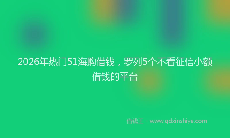 2026年热门51海购借钱，罗列5个不看征信小额借钱的平台