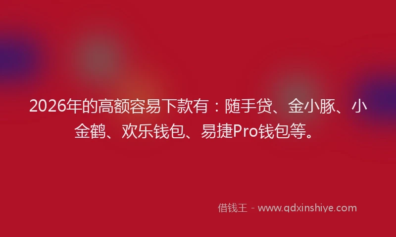 2026年的高额容易下款有：随手贷、金小豚、小金鹤、欢乐钱包、易捷Pro钱包等。