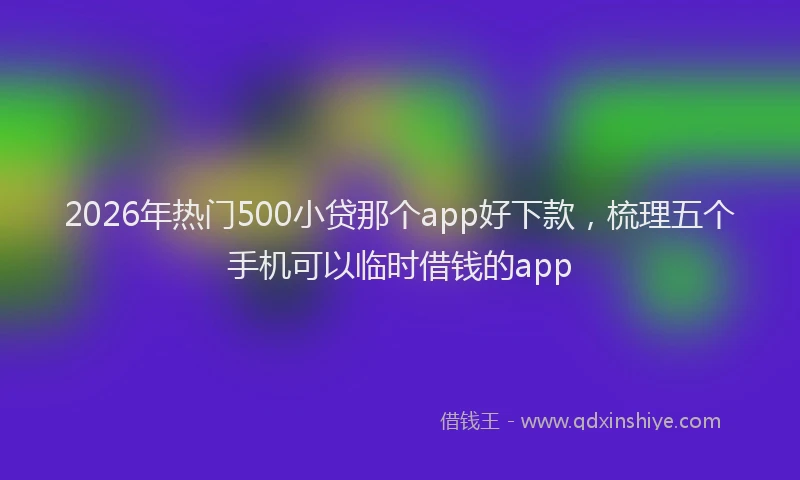 2026年热门500小贷那个app好下款，梳理五个手机可以临时借钱的app