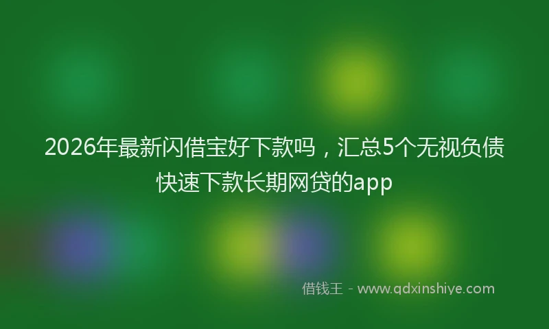 2026年最新闪借宝好下款吗，汇总5个无视负债快速下款长期网贷的app