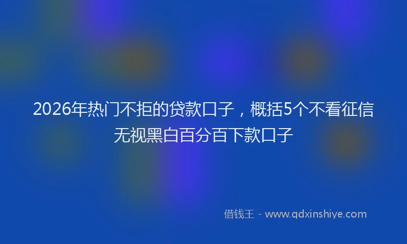 2026年热门不拒的贷款口子，概括5个不看征信无视黑白百分百下款口子