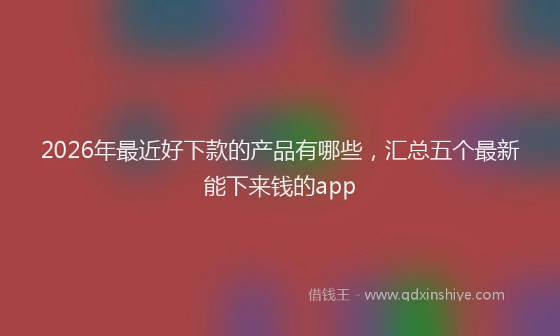 2026年最近好下款的产品有哪些，汇总五个最新能下来钱的app