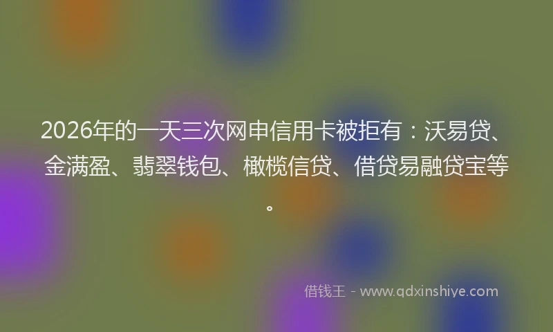 2026年的一天三次网申信用卡被拒有：沃易贷、金满盈、翡翠钱包、橄榄信贷、借贷易融贷宝等。