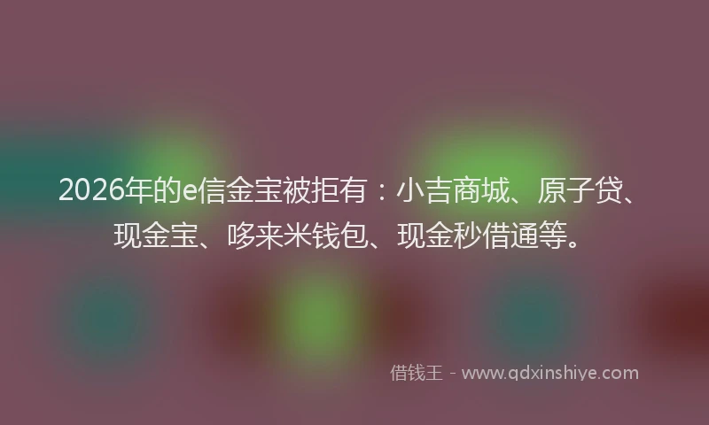 2026年的e信金宝被拒有：小吉商城、原子贷、现金宝、哆来米钱包、现金秒借通等。