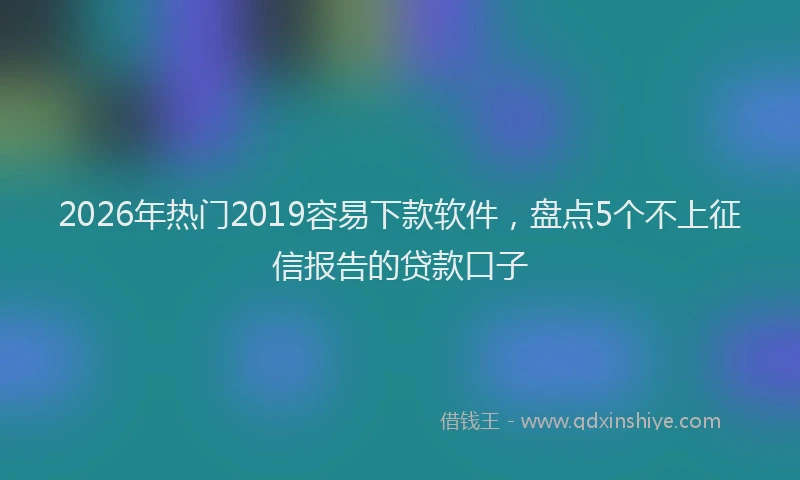 2026年热门2019容易下款软件，盘点5个不上征信报告的贷款口子