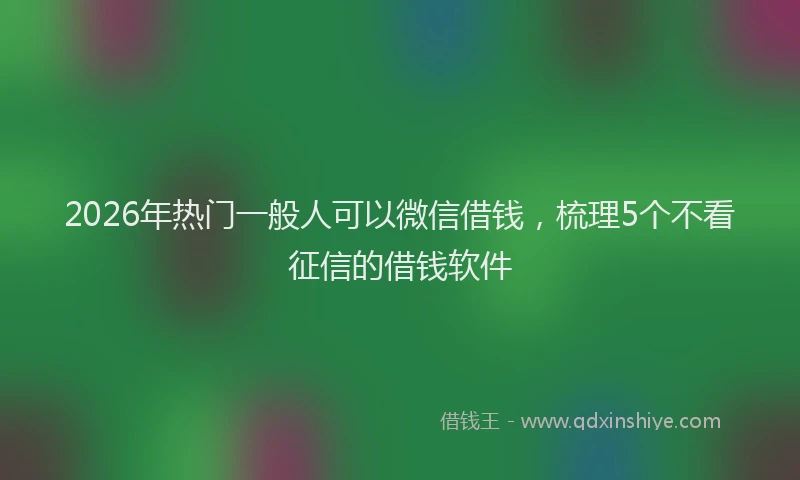 2026年热门一般人可以微信借钱，梳理5个不看征信的借钱软件