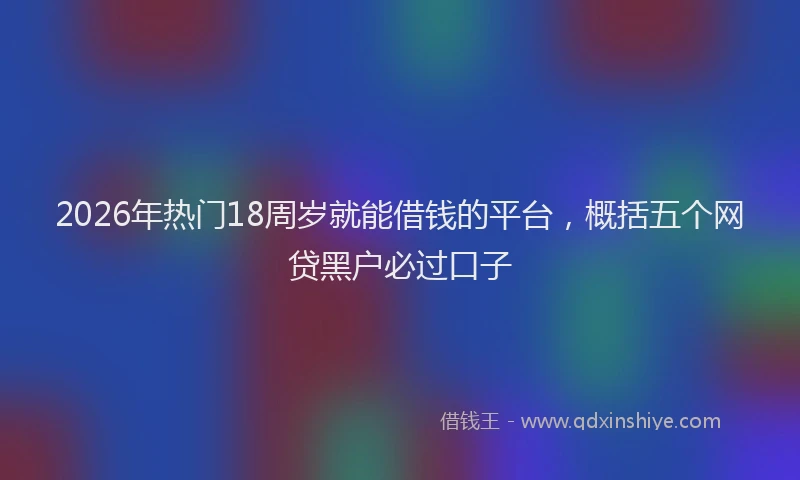 2026年热门18周岁就能借钱的平台，概括五个网贷黑户必过口子