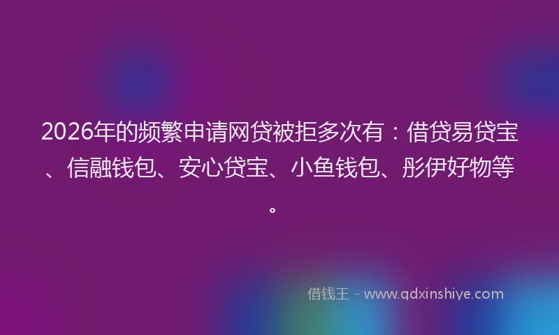 2026年的频繁申请网贷被拒多次有：借贷易贷宝、信融钱包、安心贷宝、小鱼钱包、彤伊好物等。