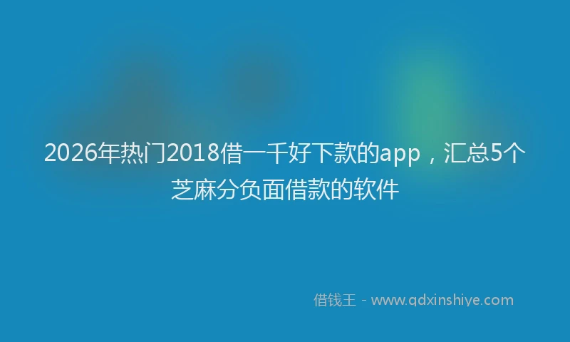 2026年热门2018借一千好下款的app，汇总5个芝麻分负面借款的软件
