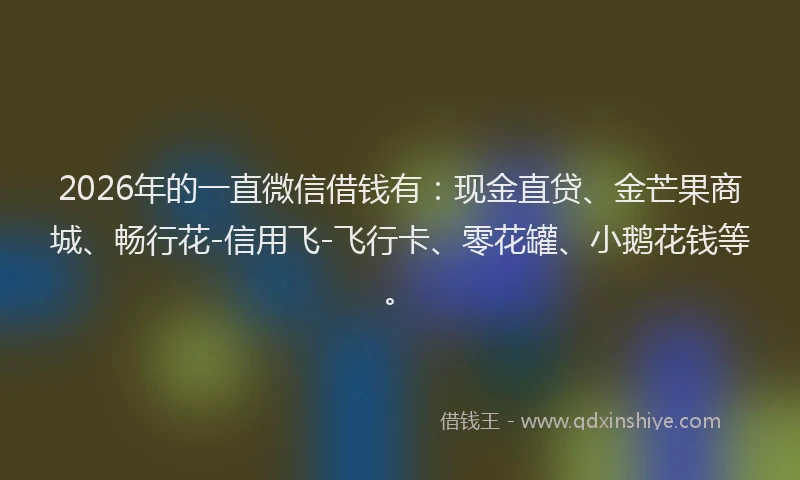 2026年的一直微信借钱有：现金直贷、金芒果商城、畅行花-信用飞-飞行卡、零花罐、小鹅花钱等。